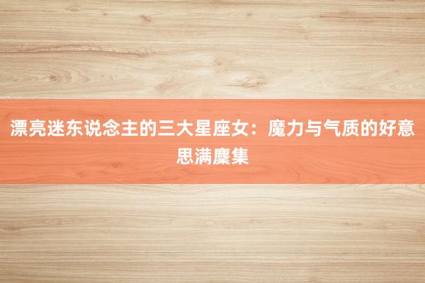 漂亮迷东说念主的三大星座女:魔力与气质的好意思满麇集